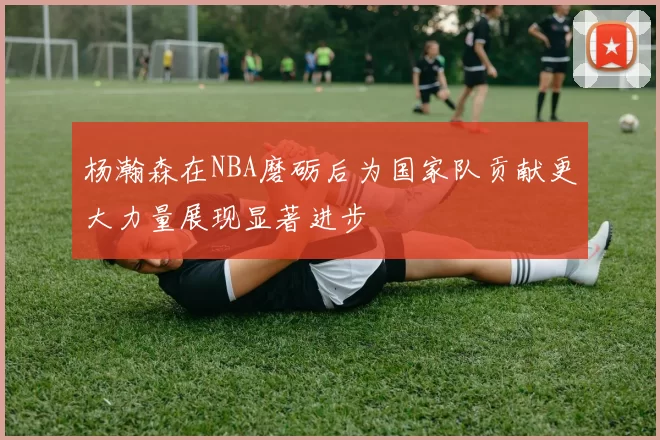 杨瀚森在NBA磨砺后为国家队贡献更大力量展现显著进步