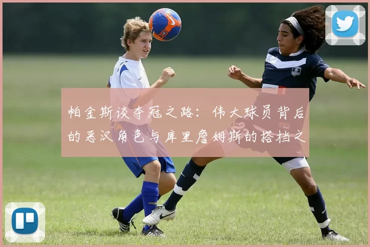 帕金斯谈夺冠之路：伟大球员背后的恶汉角色与库里詹姆斯的搭档之道